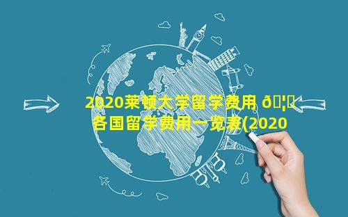 2020莱顿大学留学费用 🦆  各国留学费用一览表(2020最 🐝 新)